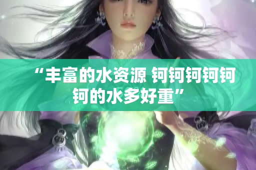 “豐富的水資源 鈳鈳鈳鈳鈳鈳的水多好重”