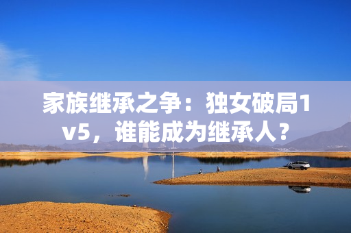 家族繼承之爭：獨女破局1v5，誰能成為繼承人？