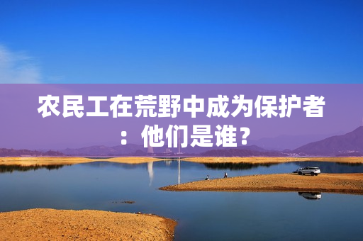 農(nóng)民工在荒野中成為保護者：他們是誰？