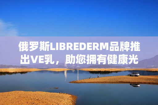 俄羅斯LIBREDERM品牌推出VE乳，助您擁有健康光滑肌膚