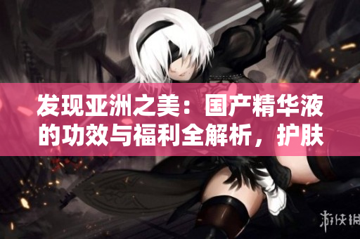 發(fā)現(xiàn)亞洲之美：國(guó)產(chǎn)精華液的功效與福利全解析，護(hù)膚新趨勢(shì)揭秘！