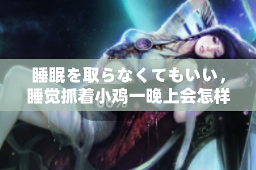 睡眠を取らなくてもいい，睡覺抓著小雞一晚上會怎樣，睡過年紀最大的多少歲六十多，水潤緊致銷魂低吟古代，水潤緊致銷魂低吟，說說都是怎么的干對象的400