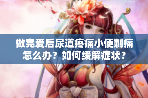 做完愛后尿道疼痛小便刺痛怎么辦？如何緩解癥狀？