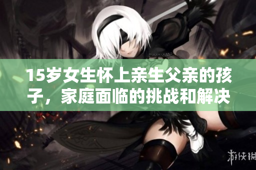 15歲女生懷上親生父親的孩子，家庭面臨的挑戰(zhàn)和解決之道