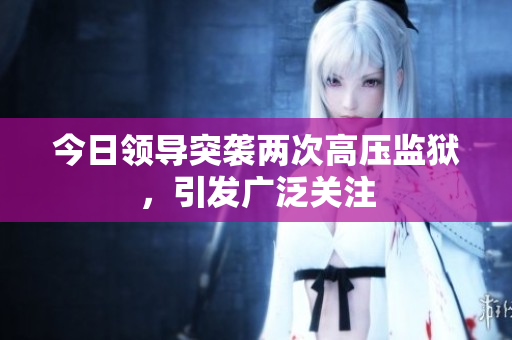 今日領(lǐng)導(dǎo)突襲兩次高壓監(jiān)獄，引發(fā)廣泛關(guān)注