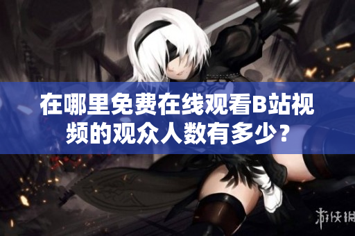 在哪里免費在線觀看B站視頻的觀眾人數(shù)有多少？