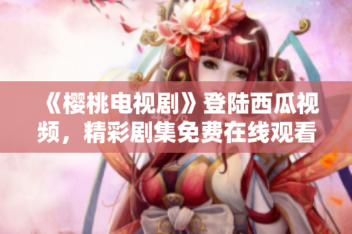 《櫻桃電視劇》登陸西瓜視頻，精彩劇集免費在線觀看，限時搶先！