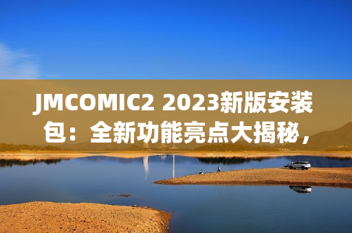 JMCOMIC2 2023新版安裝包：全新功能亮點大揭秘，帶你體驗極致漫畫閱讀樂趣