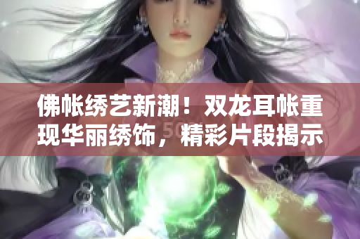 佛帳繡藝新潮！雙龍耳帳重現(xiàn)華麗繡飾，精彩片段揭示絕美繡工