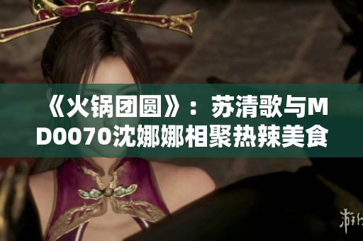 《火鍋團圓》：蘇清歌與MD0070沈娜娜相聚熱辣美食盛宴
