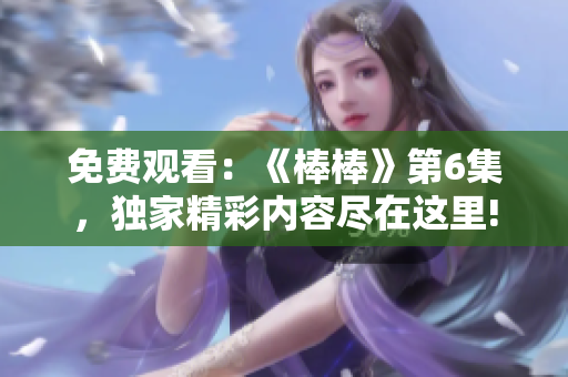 免費觀看：《棒棒》第6集，獨家精彩內(nèi)容盡在這里!