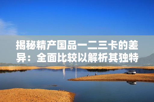 揭秘精產(chǎn)國品一二三卡的差異：全面比較以解析其獨特之處