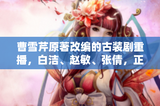 曹雪芹原著改編的古裝劇重播，白潔、趙敏、張倩，正迎來第二波關注！