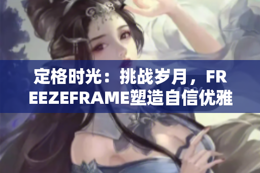 定格時(shí)光：挑戰(zhàn)歲月，F(xiàn)REEZEFRAME塑造自信優(yōu)雅