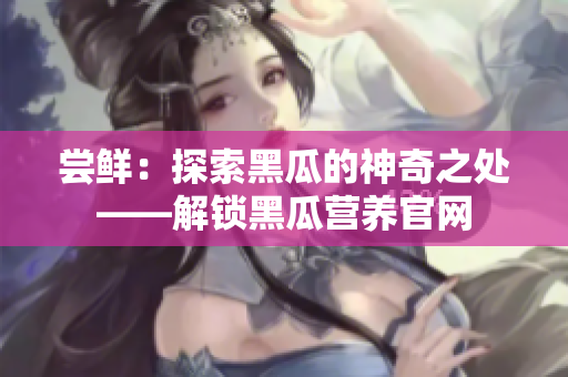 嘗鮮：探索黑瓜的神奇之處——解鎖黑瓜營(yíng)養(yǎng)官網(wǎng)