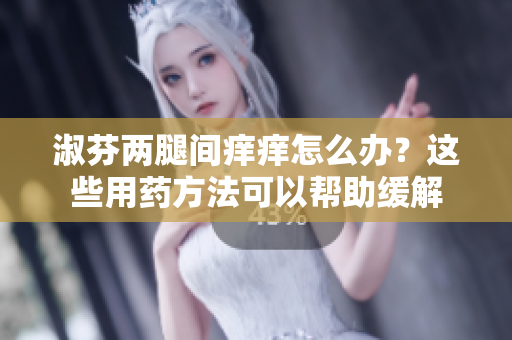 淑芬兩腿間癢癢怎么辦？這些用藥方法可以幫助緩解
