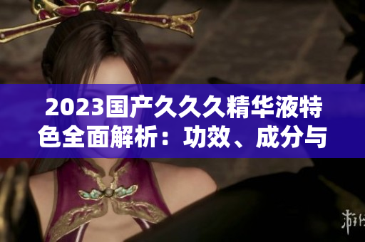 2023國(guó)產(chǎn)久久久精華液特色全面解析：功效、成分與用戶(hù)評(píng)價(jià)一覽