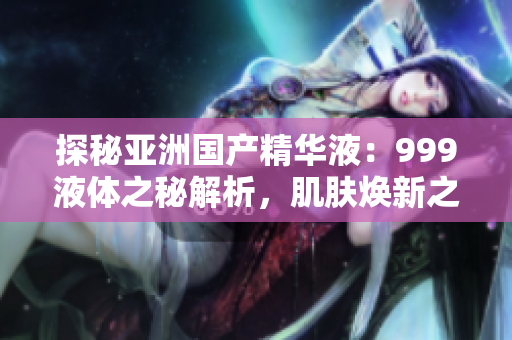 探秘亞洲國(guó)產(chǎn)精華液：999液體之秘解析，肌膚煥新之道揭秘