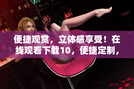 便捷觀賞，立體感享受！在線觀看下載10，便捷定制，絲般順滑