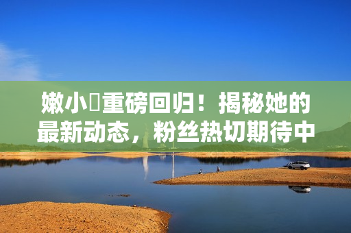 嫩小槡重磅回歸！揭秘她的最新動(dòng)態(tài)，粉絲熱切期待中