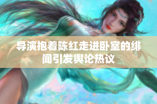 導(dǎo)演抱著陳紅走進臥室的緋聞引發(fā)輿論熱議