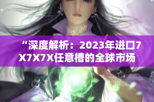 “深度解析：2023年進(jìn)口7X7X7X任意槽的全球市場(chǎng)趨勢(shì)與前景展望”
