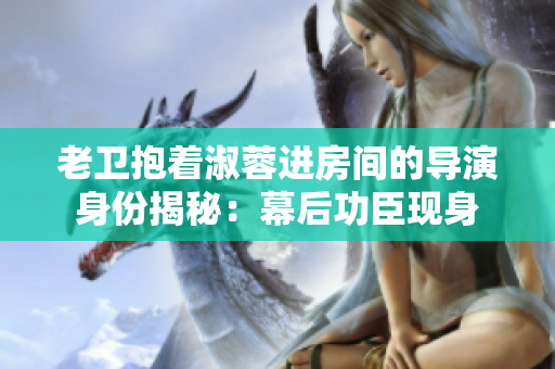 老衛(wèi)抱著淑蓉進房間的導(dǎo)演身份揭秘：幕后功臣現(xiàn)身