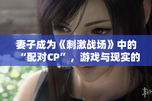 妻子成為《刺激戰(zhàn)場》中的“配對CP”，游戲與現(xiàn)實的情感交織