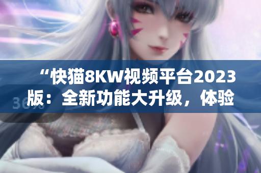 “快貓8KW視頻平臺(tái)2023版：全新功能大升級(jí)，體驗(yàn)更暢快！”
