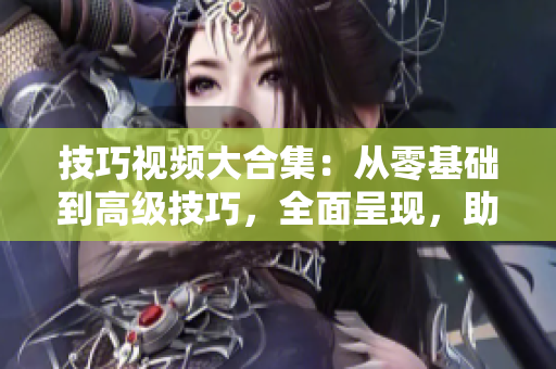 技巧視頻大合集：從零基礎(chǔ)到高級(jí)技巧，全面呈現(xiàn)，助您成為技能達(dá)人