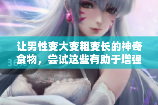 讓男性變大變粗變長的神奇食物，嘗試這些有助于增強男性生理特征的食物