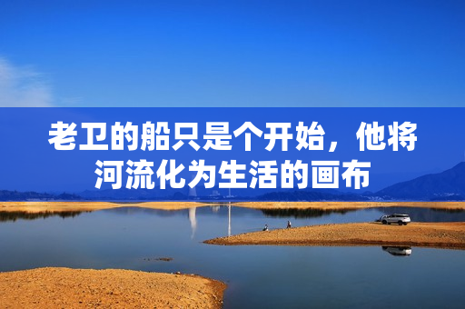 老衛(wèi)的船只是個開始，他將河流化為生活的畫布
