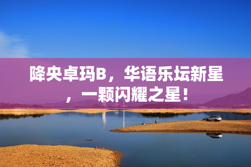 降央卓瑪B，華語樂壇新星，一顆閃耀之星！