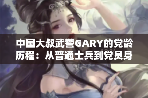 中國大叔武警GARY的黨齡歷程：從普通士兵到黨員身份的蛻變