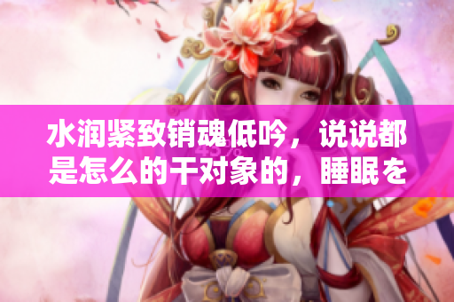 水潤緊致銷魂低吟，說說都是怎么的干對(duì)象的，睡眠を取らなくてもいい，睡覺抓著小雞一晚上會(huì)怎樣，睡過年紀(jì)最大的多少歲六十多，水潤緊致銷魂低吟古代612