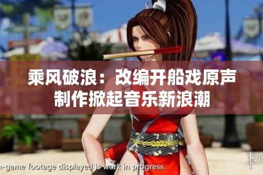 乘風(fēng)破浪：改編開(kāi)船戲原聲制作掀起音樂(lè)新浪潮