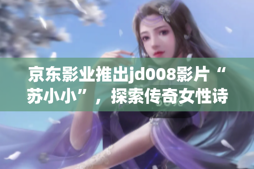 京東影業(yè)推出jd008影片“蘇小小”，探索傳奇女性詩(shī)人的多面魅力
