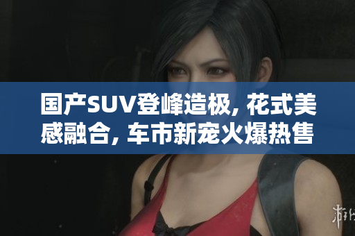 國產(chǎn)SUV登峰造極, 花式美感融合, 車市新寵火爆熱售