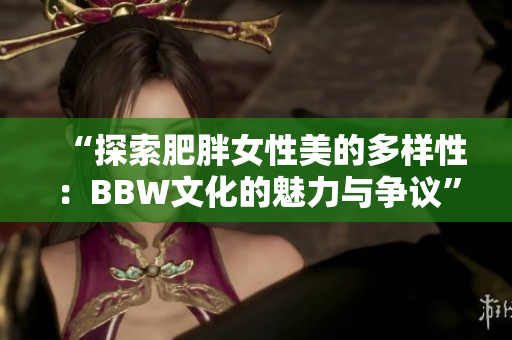 “探索肥胖女性美的多樣性：BBW文化的魅力與爭(zhēng)議”
