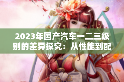 2023年國產(chǎn)汽車一二三級(jí)別的差異探究：從性能到配置一網(wǎng)打盡