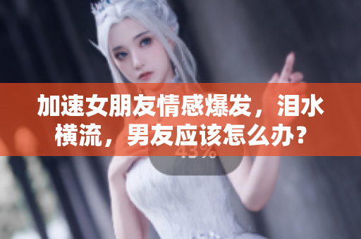 加速女朋友情感爆發(fā)，淚水橫流，男友應(yīng)該怎么辦？