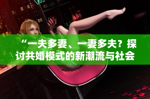 “一夫多妻、一妻多夫？探討共婚模式的新潮流與社會(huì)影響”