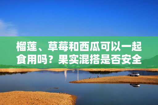 榴蓮、草莓和西瓜可以一起食用嗎？果實(shí)混搭是否安全健康？