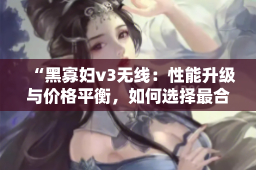“黑寡婦v3無線：性能升級與價格平衡，如何選擇最合適？”