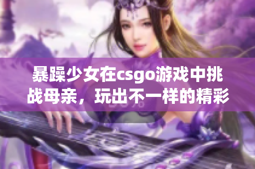 暴躁少女在csgo游戲中挑戰(zhàn)母親，玩出不一樣的精彩表現(xiàn)