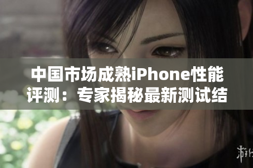 中國市場成熟iPhone性能評測：專家揭秘最新測試結(jié)果
