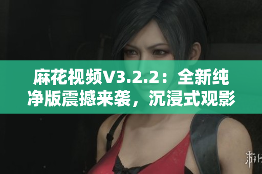 麻花視頻V3.2.2：全新純凈版震撼來襲，沉浸式觀影體驗再升級
