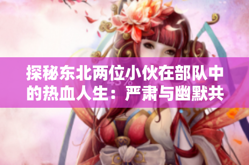 探秘東北兩位小伙在部隊中的熱血人生：嚴(yán)肅與幽默共舞的日常