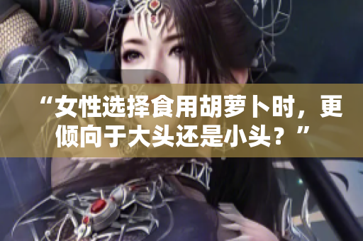 “女性選擇食用胡蘿卜時，更傾向于大頭還是小頭？”