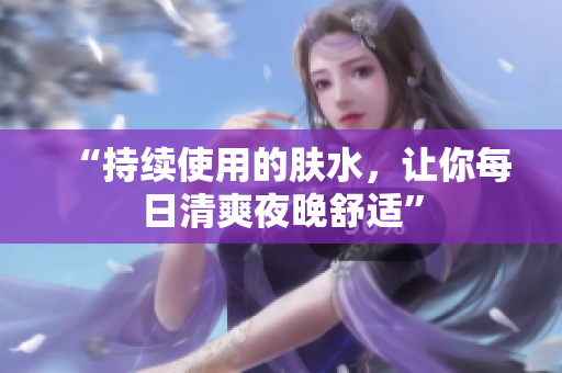 “持續(xù)使用的膚水，讓你每日清爽夜晚舒適”
